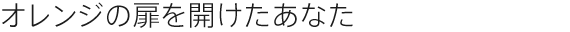 オレンジの扉を開けたあなた